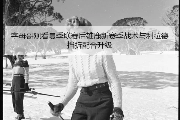 字母哥观看夏季联赛后雄鹿新赛季战术与利拉德挡拆配合升级