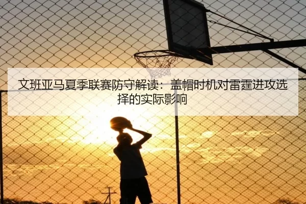 文班亚马夏季联赛防守解读：盖帽时机对雷霆进攻选择的实际影响